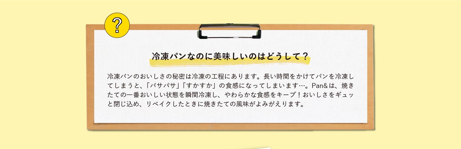 冷凍パンなのに美味しいのはどうして？冷凍パンのおいしさの秘密は冷凍の工程にあります。長い時間をかけてパンを冷凍してしまうと、「パサパサ」「すかすか」の食感になってしまいます…。Pan&は、焼きたての一番おいしい状態を瞬間冷凍し、やわらかな食感をキープ！おいしさをギュッと閉じ込め、リベイクしたときに焼きたての風味がよみがえります。