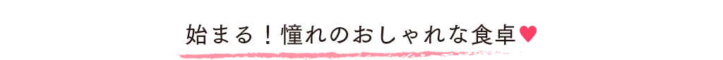 始まる！憧れのおしゃれな食卓♥